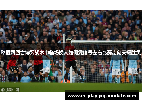 欧冠两回合博弈战术中临场换人如何凭信号左右比赛走向关键胜负