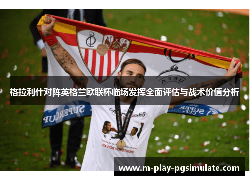 格拉利什对阵英格兰欧联杯临场发挥全面评估与战术价值分析 格拉利什对阵英格兰欧联杯临场发挥全面评估与战术价值分析