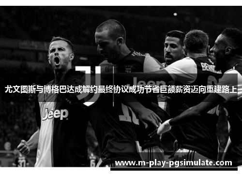 尤文图斯与博格巴达成解约最终协议成功节省巨额薪资迈向重建路上 尤文图斯与博格巴达成解约最终协议成功节省巨额薪资迈向重建路上