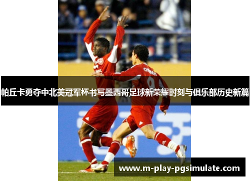 帕丘卡勇夺中北美冠军杯书写墨西哥足球新荣耀时刻与俱乐部历史新篇