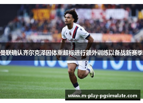 曼联确认齐尔克泽因体重超标进行额外训练以备战新赛季 曼联确认齐尔克泽因体重超标进行额外训练以备战新赛季