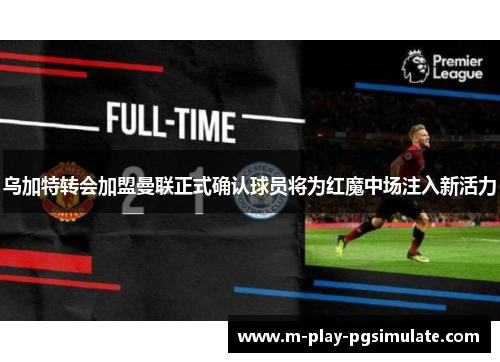 乌加特转会加盟曼联正式确认球员将为红魔中场注入新活力