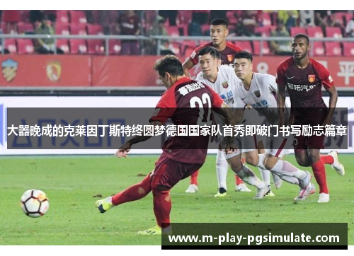 大器晚成的克莱因丁斯特终圆梦德国国家队首秀即破门书写励志篇章