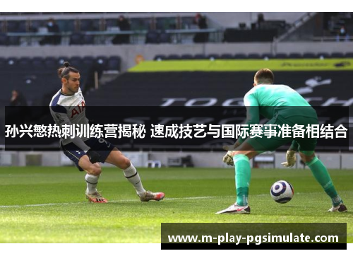 孙兴慜热刺训练营揭秘 速成技艺与国际赛事准备相结合